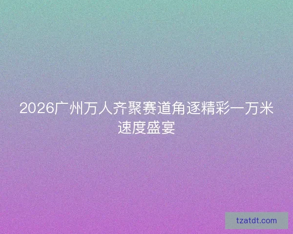 2026广州万人齐聚赛道角逐精彩一万米速度盛宴