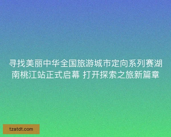 寻找美丽中华全国旅游城市定向系列赛湖南桃江站正式启幕 打开探索之旅新篇章
