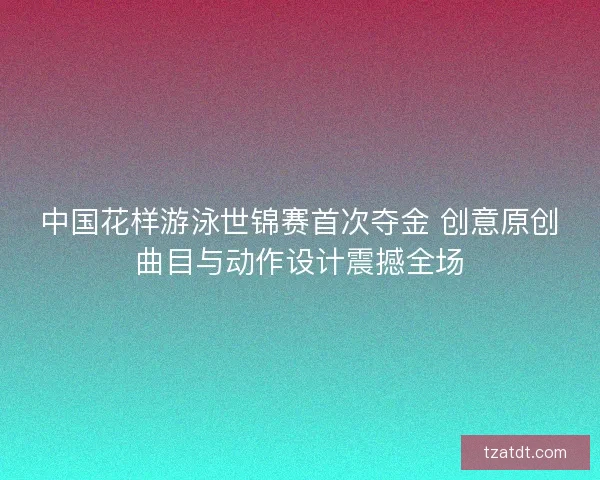 中国花样游泳世锦赛首次夺金 创意原创曲目与动作设计震撼全场