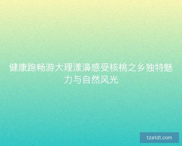 健康跑畅游大理漾濞感受核桃之乡独特魅力与自然风光