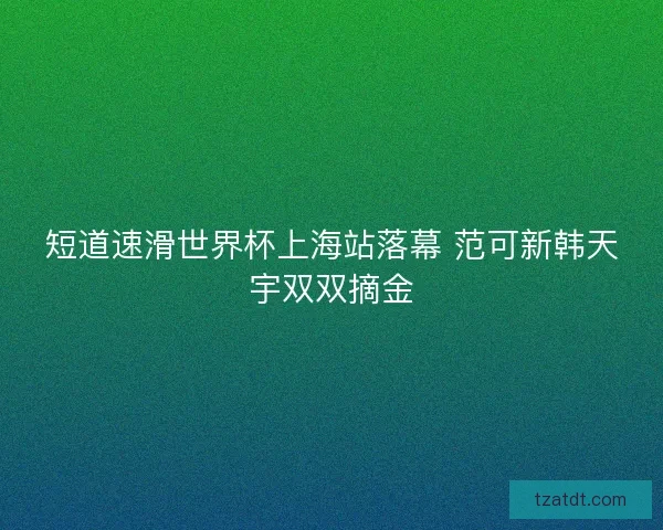 短道速滑世界杯上海站落幕 范可新韩天宇双双摘金