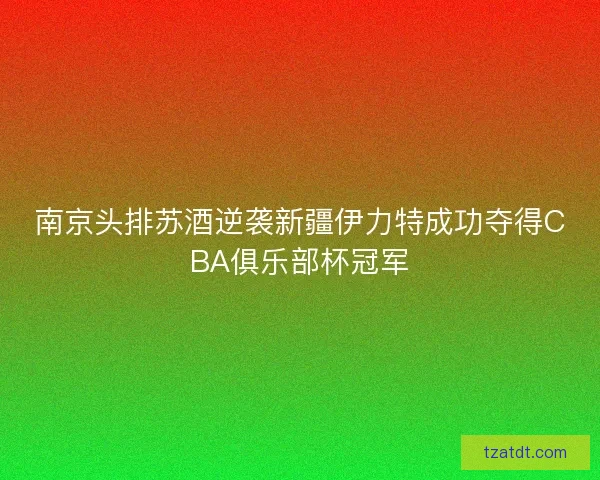南京头排苏酒逆袭新疆伊力特成功夺得CBA俱乐部杯冠军