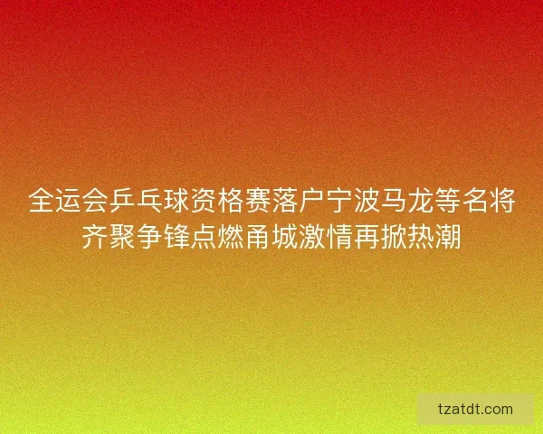 全运会乒乓球资格赛落户宁波马龙等名将齐聚争锋点燃甬城激情再掀热潮